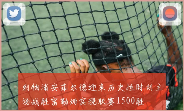 利物浦安菲尔德迎来历史性时刻主场战胜富勒姆实现联赛1500胜