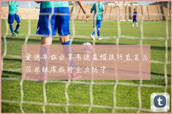 爱德华兹分享韦德盖帽技巧直言戈贝尔缺席我将全力防守