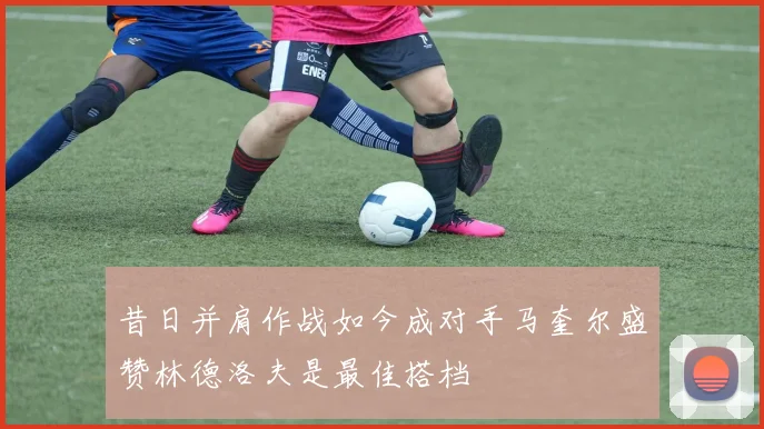 昔日并肩作战如今成对手马奎尔盛赞林德洛夫是最佳搭档