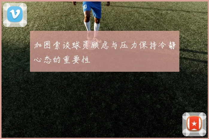 加图索谈球员顾虑与压力保持冷静心态的重要性