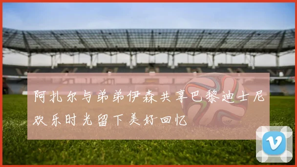 阿扎尔与弟弟伊森共享巴黎迪士尼欢乐时光留下美好回忆
