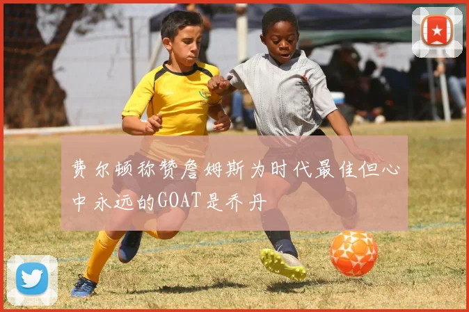 费尔顿称赞詹姆斯为时代最佳但心中永远的GOAT是乔丹