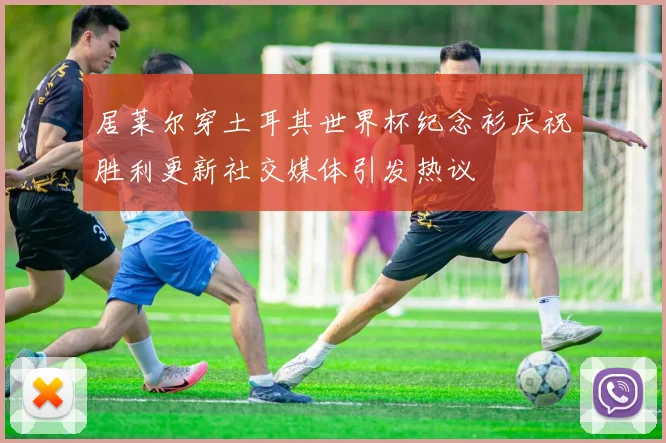 居莱尔穿土耳其世界杯纪念衫庆祝胜利更新社交媒体引发热议