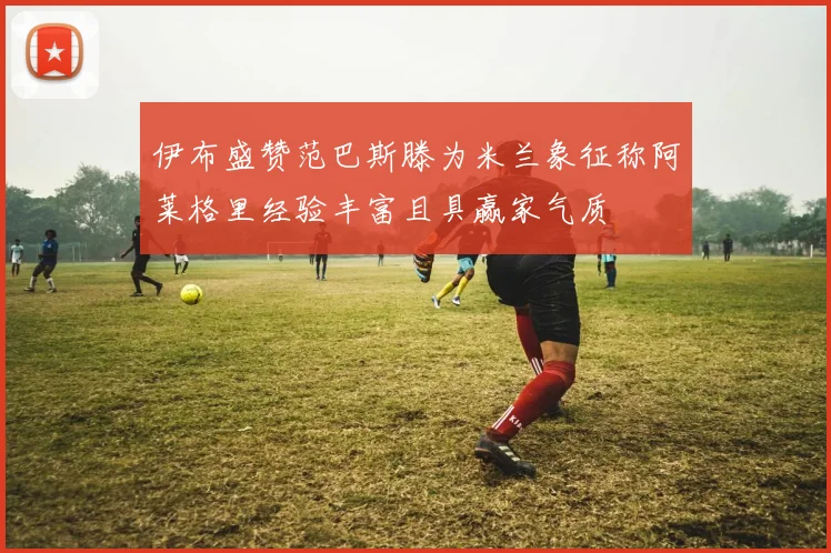 伊布盛赞范巴斯滕为米兰象征称阿莱格里经验丰富且具赢家气质