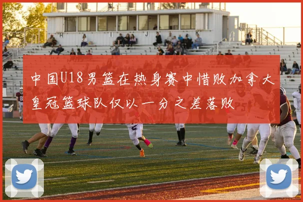中国U18男篮在热身赛中惜败加拿大皇冠篮球队仅以一分之差落败