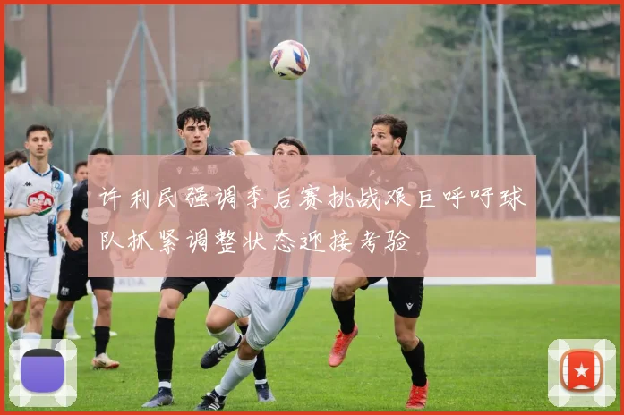 许利民强调季后赛挑战艰巨呼吁球队抓紧调整状态迎接考验