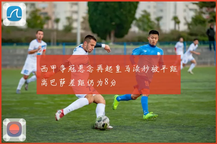 西甲争冠悬念再起皇马读秒被平距离巴萨差距仍为8分