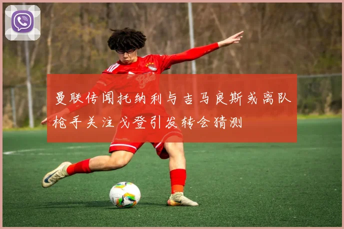 曼联传闻托纳利与吉马良斯或离队枪手关注戈登引发转会猜测