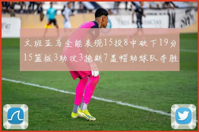 文班亚马全能表现15投8中砍下19分15篮板3助攻3抢断7盖帽助球队夺胜