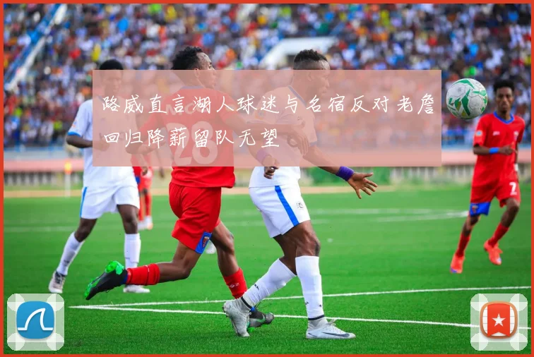 路威直言湖人球迷与名宿反对老詹回归降薪留队无望