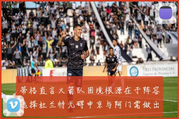 蒂格直言火箭队困境根源在于阵容选择杜兰特无碍申京与阿门需做出取舍