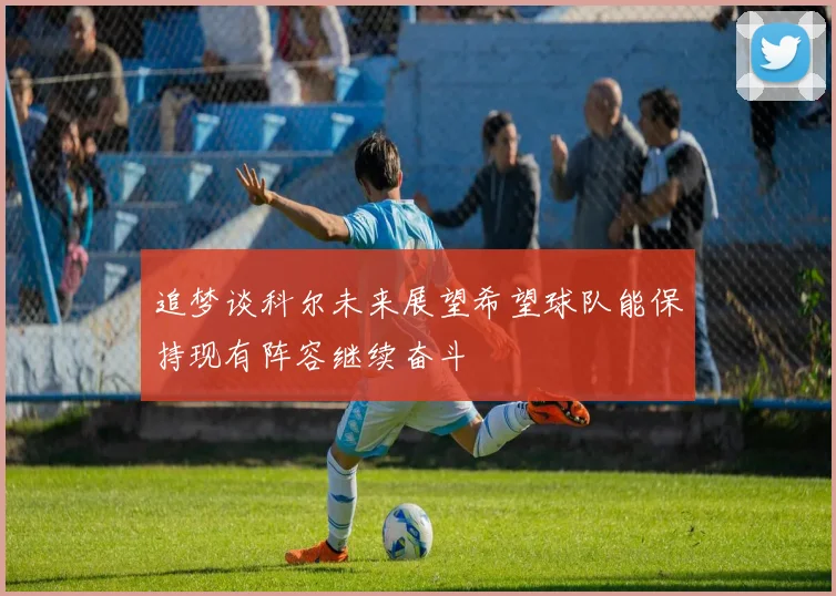 追梦谈科尔未来展望希望球队能保持现有阵容继续奋斗