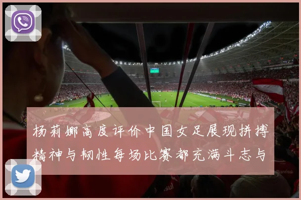 杨莉娜高度评价中国女足展现拼搏精神与韧性每场比赛都充满斗志与硬气